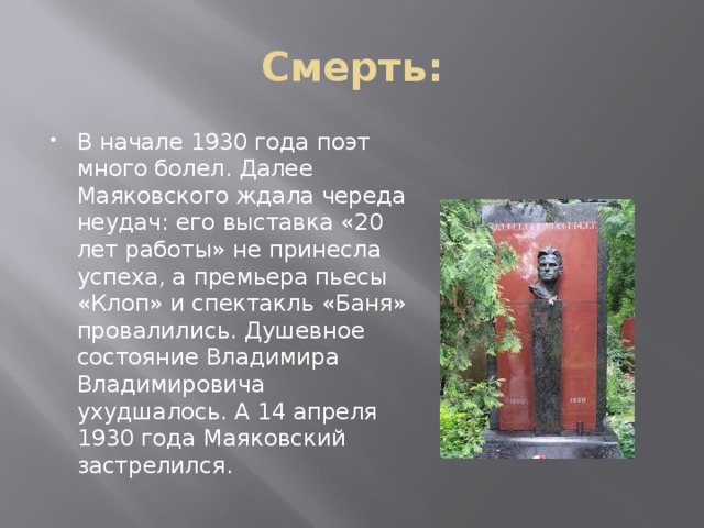 Смерть: В начале 1930 года поэт много болел. Далее Маяковского ждала череда неудач: его выставка «20 лет работы» не принесла успеха, а премьера пьесы «Клоп» и спектакль «Баня» провалились. Душевное состояние Владимира Владимировича ухудшалось. А 14 апреля 1930 года Маяковский застрелился.  