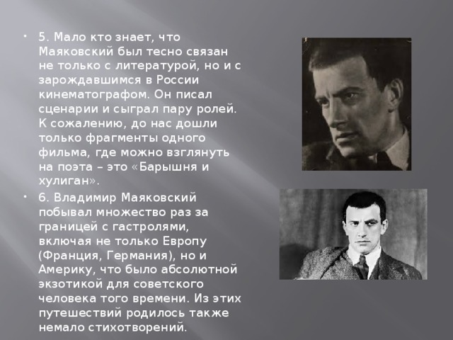5. Мало кто знает, что Маяковский был тесно связан не только с литературой, но и с зарождавшимся в России кинематографом. Он писал сценарии и сыграл пару ролей. К сожалению, до нас дошли только фрагменты одного фильма, где можно взглянуть на поэта – это «Барышня и хулиган». 6. Владимир Маяковский побывал множество раз за границей с гастролями, включая не только Европу (Франция, Германия), но и Америку, что было абсолютной экзотикой для советского человека того времени. Из этих путешествий родилось также немало стихотворений. 