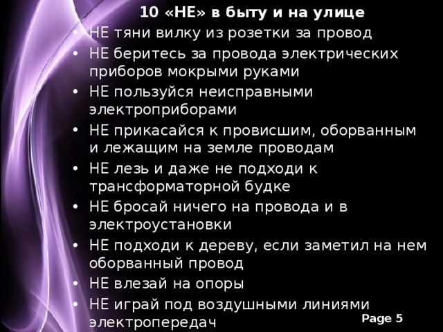 10 «НЕ» в быту и на улице НЕ тяни вилку из розетки за провод НЕ беритесь за провода электрических приборов мокрыми руками НЕ пользуйся неисправными электроприборами НЕ прикасайся к провисшим, оборванным и лежащим на земле проводам НЕ лезь и даже не подходи к трансформаторной будке НЕ бросай ничего на провода и в электроустановки НЕ подходи к дереву, если заметил на нем оборванный провод НЕ влезай на опоры НЕ играй под воздушными линиями электропередач НЕ лазь на крыши домов и строений, рядом с которыми проходят электрические провода 