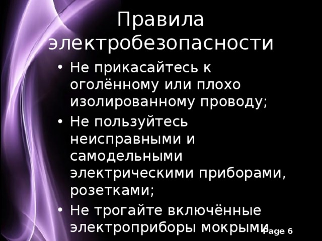 Правила электробезопасности Не прикасайтесь к оголённому или плохо изолированному проводу; Не пользуйтесь неисправными и самодельными электрическими приборами, розетками; Не трогайте включённые электроприборы мокрыми руками; Не вынимайте вилку из розетки мокрыми руками. 
