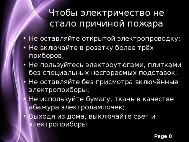 Чтобы электричество не стало причиной пожара Не оставляйте открытой электропроводку; Не включайте в розетку более трёх приборов; Не пользуйтесь электроутюгами, плитками без специальных несгораемых подставок; Не оставляйте без присмотра включённые электроприборы; Не используйте бумагу, ткань в качестве абажура электролампочек; Выходя из дома, выключайте свет и электроприборы 