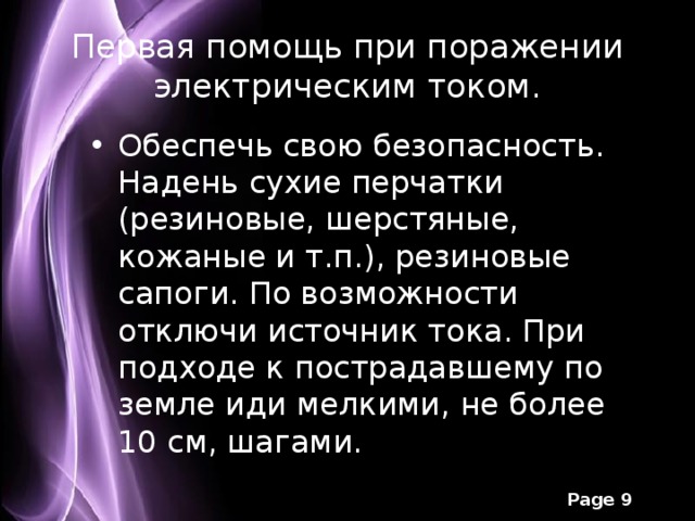 Первая помощь при поражении электрическим током. Обеспечь свою безопасность. Надень сухие перчатки (резиновые, шерстяные, кожаные и т.п.), резиновые сапоги. По возможности отключи источник тока. При подходе к пострадавшему по земле иди мелкими, не более 10 см, шагами.  