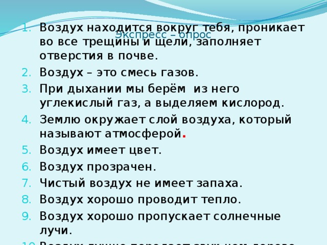 Воздух находится вокруг тебя, проникает во все трещины и щели, заполняет отверстия в почве. Воздух – это смесь газов. При дыхании мы берём из него углекислый газ, а выделяем кислород. Землю окружает слой воздуха, который называют атмосферой . Воздух имеет цвет. Воздух прозрачен. Чистый воздух не имеет запаха. Воздух хорошо проводит тепло. Воздух хорошо пропускает солнечные лучи. Воздух лучше передает звук чем дерево. Экспресс – опрос    