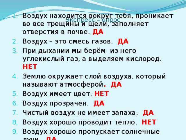 Воздух находится вокруг тебя, проникает во все трещины и щели, заполняет отверстия в почве. ДА Воздух – это смесь газов. ДА При дыхании мы берём из него углекислый газ, а выделяем кислород. НЕТ Землю окружает слой воздуха, который называют атмосферой . ДА Воздух имеет цвет. НЕТ Воздух прозрачен. ДА Чистый воздух не имеет запаха. ДА Воздух хорошо проводит тепло. НЕТ Воздух хорошо пропускает солнечные лучи. ДА Воздух лучше передает звук чем дерево. НЕТ Экспресс – опрос    