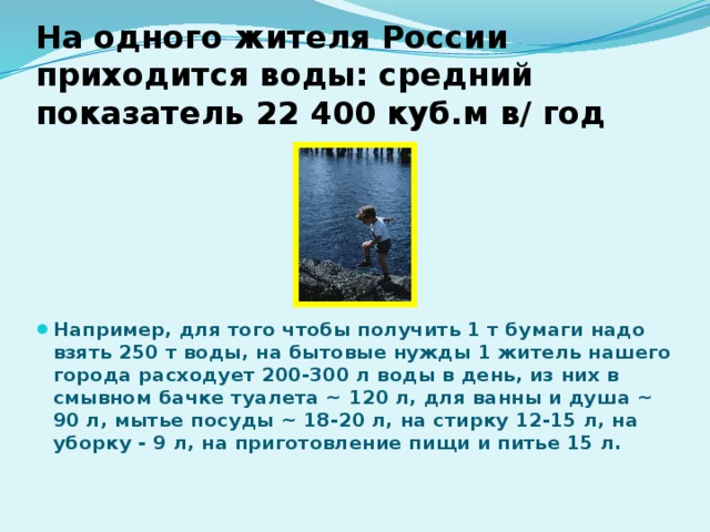 На одного жителя России приходится воды: средний показатель 22 400 куб.м в/ год Например, для того чтобы получить 1 т бумаги надо взять 250 т воды, на бытовые нужды 1 житель нашего города расходует 200-300 л воды в день, из них в смывном бачке туалета ~ 120 л, для ванны и душа ~ 90 л, мытье посуды ~ 18-20 л, на стирку 12-15 л, на уборку - 9 л, на приготовление пищи и питье 15 л. 