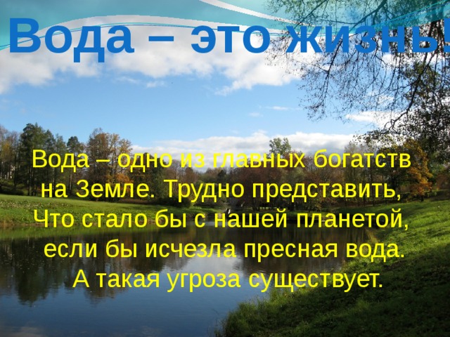 Вода – это жизнь! Вода – одно из главных богатств на Земле. Трудно представить, Что стало бы с нашей планетой, если бы исчезла пресная вода.  А такая угроза существует. 