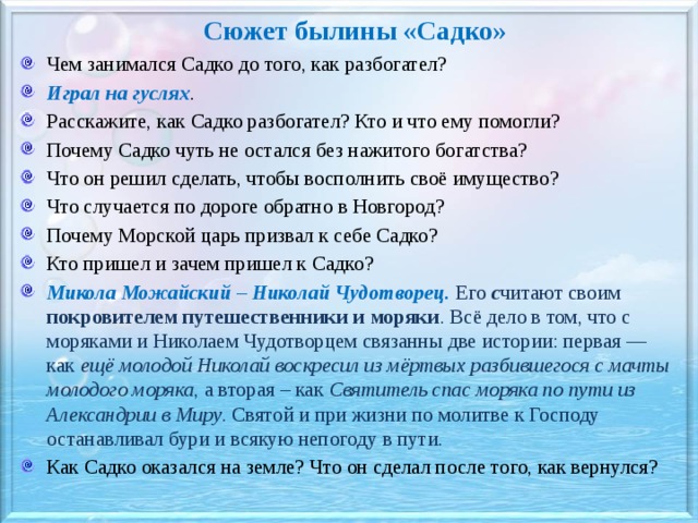 Сюжет былины «Садко» Чем занимался Садко до того, как разбогател? Играл на гуслях . Расскажите, как Садко разбогател? Кто и что ему помогли? Почему Садко чуть не остался без нажитого богатства? Что он решил сделать, чтобы восполнить своё имущество? Что случается по дороге обратно в Новгород? Почему Морской царь призвал к себе Садко? Кто пришел и зачем пришел к Садко? Микола Можайский – Николай Чудотворец. Его с читают своим покровителем путешественники и моряки . Всё дело в том, что с моряками и Николаем Чудотворцем связанны две истории: первая — как ещё молодой Николай воскресил из мёртвых разбившегося с мачты молодого моряка , а вторая – как Святитель спас моряка по пути из Александрии в Миру . Святой и при жизни по молитве к Господу останавливал бури и всякую непогоду в пути. Как Садко оказался на земле? Что он сделал после того, как вернулся?   
