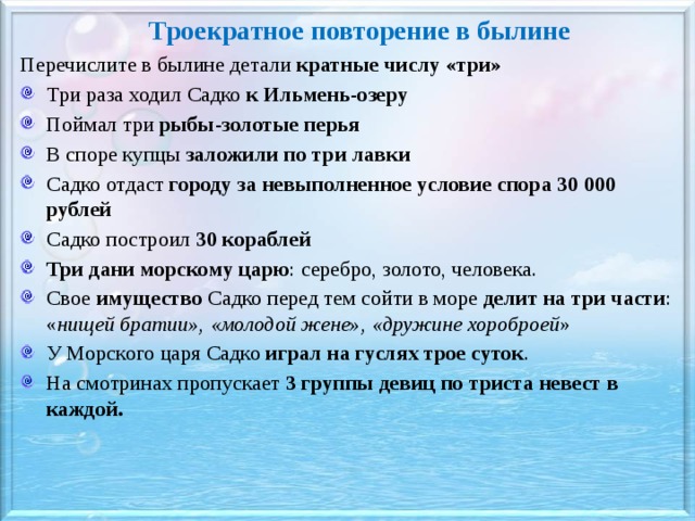 Троекратное повторение в былине Перечислите в былине детали кратные числу «три» Три раза ходил Садко к Ильмень-озеру Поймал три рыбы-золотые перья В споре купцы заложили по три лавки Садко отдаст городу  за невыполненное условие спора 30 000 рублей Садко построил 30 кораблей Три дани морскому царю : серебро, золото, человека. Свое имущество Садко перед тем сойти в море делит на три части : « нищей братии», «молодой жене», «дружине хороброей » У Морского царя Садко играл на гуслях трое суток . На смотринах пропускает 3 группы девиц по триста невест в каждой.  