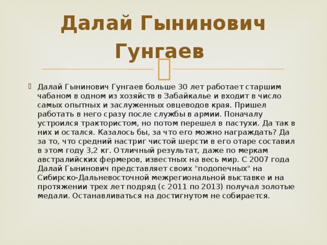  Далай Гынинович Гунгаев     Далай Гынинович Гунгаев больше 30 лет работает старшим чабаном в одном из хозяйств в Забайкалье и входит в число самых опытных и заслуженных овцеводов края. Пришел работать в него сразу после службы в армии. Поначалу устроился трактористом, но потом перешел в пастухи. Да так в них и остался. Казалось бы, за что его можно награждать? Да за то, что средний настриг чистой шерсти в его отаре составил в этом году 3,2 кг. Отличный результат, даже по меркам австралийских фермеров, известных на весь мир. С 2007 года Далай Гынинович представляет своих 