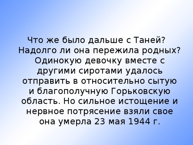 Что же было дальше с Таней? Надолго ли она пережила родных? Одинокую девочку вместе с другими сиротами удалось отправить в относительно сытую и благополучную Горьковскую область. Но сильное истощение и нервное потрясение взяли свое она умерла 23 мая 1944 г. 