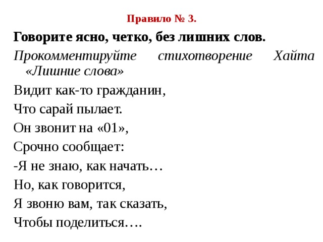 Правило № 3. Говорите ясно, четко, без лишних слов. Прокомментируйте стихотворение Хайта «Лишние слова» Видит как-то гражданин, Что сарай пылает. Он звонит на «01», Срочно сообщает: -Я не знаю, как начать… Но, как говорится, Я звоню вам, так сказать, Чтобы поделиться…. 