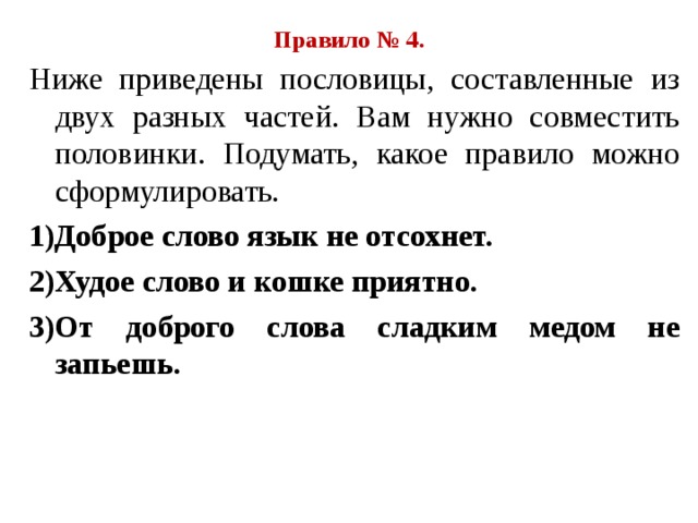 Правило № 4. Ниже приведены пословицы, составленные из двух разных частей. Вам нужно совместить половинки. Подумать, какое правило можно сформулировать. 1)Доброе слово язык не отсохнет. 2)Худое слово и кошке приятно. 3)От доброго слова сладким медом не запьешь. 