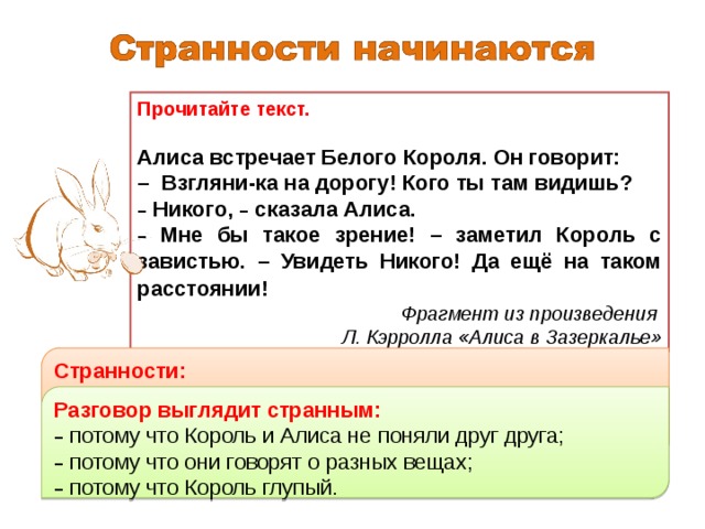 Прочитайте текст. Алиса встречает Белого Короля. Он говорит: – Взгляни-ка на дорогу! Кого ты там видишь? –  Никого, – сказала Алиса. –  Мне бы такое зрение! – заметил Король с завистью. – Увидеть Никого! Да ещё на таком расстоянии!  Фрагмент из произведения Л. Кэрролла «Алиса в Зазеркалье» Странности: –  Как можно увидеть никого? –  Что значит: увидеть никого? –  Непонятно, о чём (о ком) Король вообще говорит. Задание Что вам показалось странным, необычным в рассуждениях Белого Короля? Почему диалог Алисы и Белого Короля кажется странным? Разговор выглядит странным: –  потому что Король и Алиса не поняли друг друга; –  потому что они говорят о разных вещах; –  потому что Король глупый. 