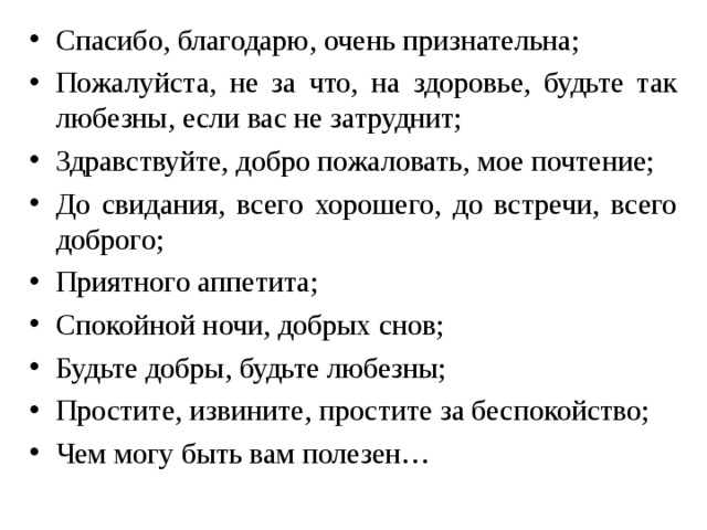 Спасибо, благодарю, очень признательна; Пожалуйста, не за что, на здоровье, будьте так любезны, если вас не затруднит; Здравствуйте, добро пожаловать, мое почтение; До свидания, всего хорошего, до встречи, всего доброго; Приятного аппетита; Спокойной ночи, добрых снов; Будьте добры, будьте любезны; Простите, извините, простите за беспокойство; Чем могу быть вам полезен…  