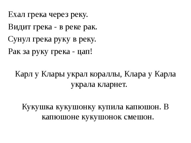 Ехал грека через реку. Видит грека - в реке рак. Сунул грека руку в реку. Рак за руку грека - цап!   Карл у Клары украл кораллы, Клара у Карла украла кларнет.   Кукушка кукушонку купила капюшон. В капюшоне кукушонок смешон. 