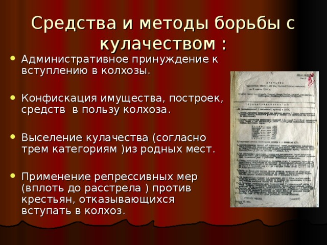Средства и методы борьбы с кулачеством : Административное принуждение к вступлению в колхозы.  Конфискация имущества, построек, средств в пользу колхоза.  Выселение кулачества (согласно трем категориям )из родных мест.  Применение репрессивных мер (вплоть до расстрела ) против крестьян, отказывающихся вступать в колхоз. 