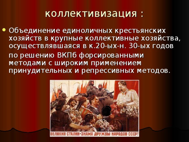 коллективизация :   Объединение единоличных крестьянских хозяйств в крупные коллективные хозяйства, осуществлявшаяся в к.20-ых-н. 30-ых годов  по решению ВКПб форсированными методами с широким применением принудительных и репрессивных методов. 