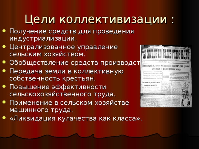Цели коллективизации : Получение средств для проведения индустриализации. Централизованное управление сельским хозяйством. Обобществление средств производства. Передача земли в коллективную собственность крестьян. Повышение эффективности сельскохозяйственного труда. Применение в сельском хозяйстве машинного труда. «Ликвидация кулачества как класса».  