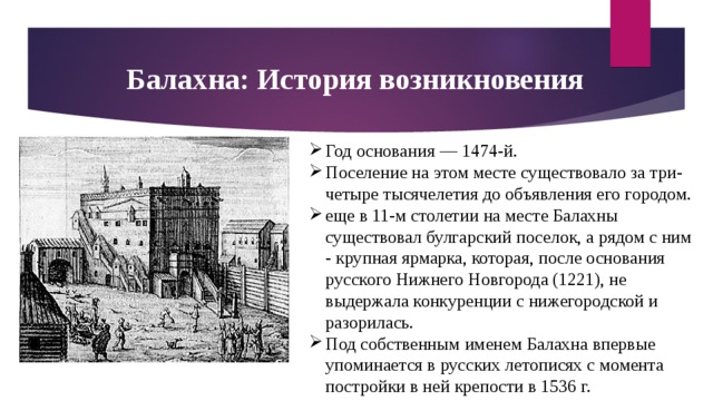 Балахна: История возникновения Год основания — 1474-й. Поселение на этом месте существовало за три-четыре тысячелетия до объявления его городом. еще в 11-м столетии на месте Балахны существовал булгарский поселок, а рядом с ним - крупная ярмарка, которая, после основания русского Нижнего Новгорода (1221), не выдержала конкуренции с нижегородской и разорилась. Под собственным именем Балахна впервые упоминается в русских летописях с момента постройки в ней крепости в 1536 г. 