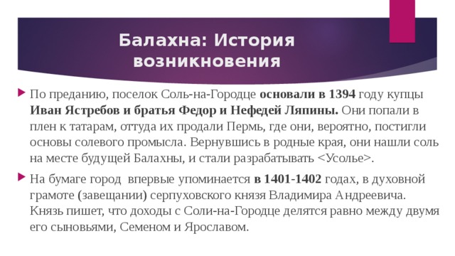 Балахна: История возникновения По преданию, поселок Соль-на-Городце основали в 1394 году купцы Иван Ястребов и братья Федор и Нефедей Ляпины. Они попали в плен к татарам, оттуда их продали Пермь, где они, вероятно, постигли основы солевого промысла. Вернувшись в родные края, они нашли соль на месте будущей Балахны, и стали разрабатывать . На бумаге город впервые упоминается в 1401-1402 годах, в духовной грамоте (завещании) серпуховского князя Владимира Андреевича. Князь пишет, что доходы с Соли-на-Городце делятся равно между двумя его сыновьями, Семеном и Ярославом. 