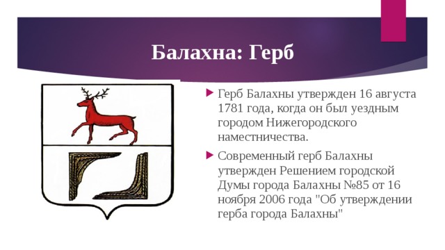  Балахна: Герб Герб Балахны утвержден 16 августа 1781 года, когда он был уездным городом Нижегородского наместничества. Современный герб Балахны утвержден Решением городской Думы города Балахны №85 от 16 ноября 2006 года 