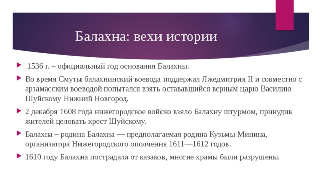 Балахна: вехи истории  1536 г. – официальный год основания Балахны. Во время Смуты балахнинский воевода поддержал Лжедмитрия II и совместно с арзамасским воеводой попытался взять остававшийся верным царю Василию Шуйскому Нижний Новгород. 2 декабря 1608 года нижегородское войско взяло Балахну штурмом, принудив жителей целовать крест Шуйскому. Балахна – родина Балахна — предполагаемая родина Кузьмы Минина, организатора Нижегородского ополчения 1611—1612 годов. 1610 году Балахна пострадала от казаков, многие храмы были разрушены. 
