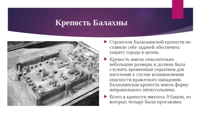 Крепость Балахны Строители Балахнинской крепости не ставили себе задачей обеспечить защиту города в целом. Крепость имела относительно небольшие размеры и должна была служить временным укрытием для населения в случае возникновения опасности вражеского нападения. Балахнинская крепость имела форму неправильного пятиугольника.   Всего в крепости имелось 9 башен, из которых четыре были проезжими.  