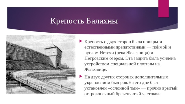 Крепость Балахны Крепость с двух сторон была прикрыта естественными препятствиями — поймой и руслом Нетечи (река Железница) и Петровским озером. Эта защита была усилена устройством специальной плотины на Железнице. На двух других сторонах дополнительным укреплением был ров.На его дне был установлен «ослонной тын» — прочно врытый остроконечный бревенчатый частокол.  
