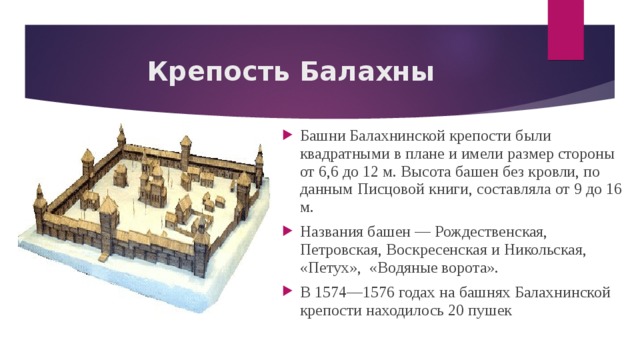 Крепость Балахны Башни Балахнинской крепости были квадратными в плане и имели размер стороны от 6,6 до 12 м. Высота башен без кровли, по данным Писцовой книги, составляла от 9 до 16 м. Названия башен — Рождественская, Петровская, Воскресенская и Никольская, «Петух», «Водяные ворота». В 1574—1576 годах на башнях Балахнинской крепости находилось 20 пушек 