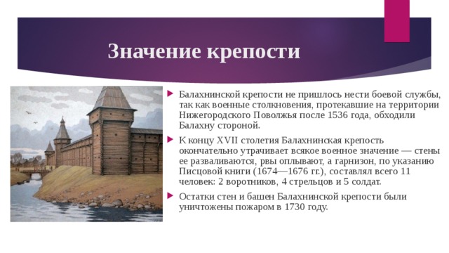 Значение крепости Балахнинской крепости не пришлось нести боевой службы, так как военные столкновения, протекавшие на территории Нижегородского Поволжья после 1536 года, обходили Балахну стороной. К концу XVII столетия Балахнинская крепость окончательно утрачивает всякое военное значение — стены ее разваливаются, рвы оплывают, а гарнизон, по указанию Писцовой книги (1674—1676 гг.), составлял всего 11 человек: 2 воротников, 4 стрельцов и 5 солдат. Остатки стен и башен Балахнинской крепости были уничтожены пожаром в 1730 году. 
