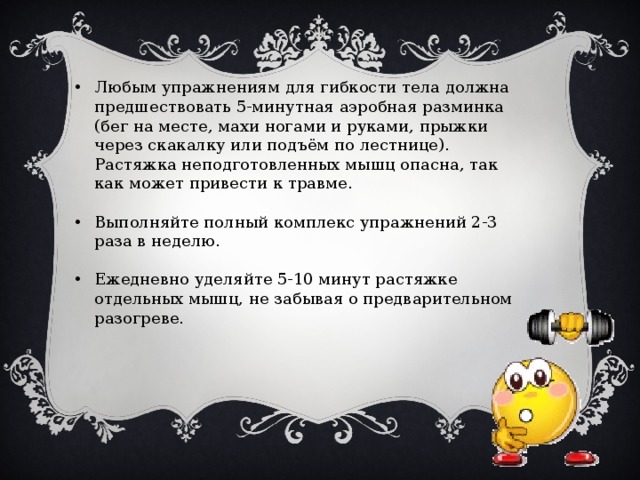 Любым упражнениям для гибкости тела должна предшествовать 5-минутная аэробная разминка (бег на месте, махи ногами и руками, прыжки через скакалку или подъём по лестнице). Растяжка неподготовленных мышц опасна, так как может привести к травме. Выполняйте полный комплекс упражнений 2-3 раза в неделю. Ежедневно уделяйте 5-10 минут растяжке отдельных мышц, не забывая о предварительном разогреве. 