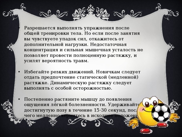 Разрешается выполнять упражнения после общей тренировки тела. Но если после занятия вы чувствуете упадок сил, откажитесь от дополнительной нагрузки. Недостаточная концентрация и сильная мышечная усталость не позволяет провести полноценную растяжку, и усилят вероятность травм. Избегайте резких движений. Новичкам следует отдать предпочтение статической (медленной) растяжке. Динамическую растяжку следует выполнять с особой осторожностью. Постепенно растяните мышцу до появления ощущения лёгкой болезненности. Удерживайте достигнутую позу в течение 15-30 секунд, после чего медленно вернитесь в исходное положение. 