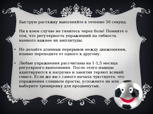 Быструю растяжку выполняйте в течение 30 секунд. Ни в коем случае не тянитесь через боль! Помните о том, что регулярность упражнений на гибкость намного важнее их амплитуды. Не делайте длинных перерывов между движениями, плавно переходите от одного к другому. Любые упражнения рассчитаны на 1-1,5 месяца регулярного выполнения. После этого мышцы адаптируются к нагрузке и занятия теряют всякий смысл. Если же вы с самого начала чувствуете, что упражнения слишком просты, усложните их или выберите тренировку для продвинутых.    