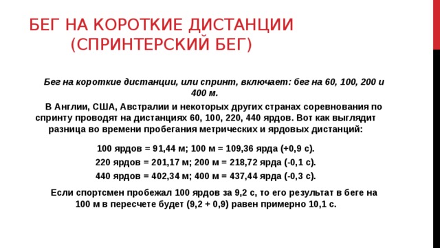 Бег на короткие дистанции (спринтерский бег) Бег на короткие дистанции, или спринт, включает: бег на 60, 100, 200 и 400 м. В Англии, США, Австралии и некоторых других странах соревнования по спринту проводят на дистанциях 60, 100, 220, 440 ярдов. Вот как выглядит разница во времени пробегания метрических и ярдовых дистанций: 100 ярдов = 91,44 м; 100 м = 109,36 ярда (+0,9 с). 220 ярдов = 201,17 м; 200 м = 218,72 ярда (-0,1 с). 440 ярдов = 402,34 м; 400 м = 437,44 ярда (-0,3 с). Если спортсмен пробежал 100 ярдов за 9,2 с, то его результат в беге на 100 м в пересчете будет (9,2 + 0,9) равен примерно 10,1 с.  