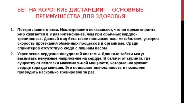 Бег на короткие дистанции — основные преимущества для здоровья   Потеря лишнего веса. Исследования показывают, что во время спринта жир сжигается в 9 раз интенсивнее, чем при обычных кардио-тренировках. Данный вид бега также повышает ваш метаболизм, ускоряя скорость протекания обменных процессов в организме. Среди спринтеров отсутствую люди с лишним весом. Укрепление сердечно-сосудистой системы. Длинные забеги могут вызывать ненужные напряжение на сердце. В отличи от спринта, где существуют всплески максимальной мощности, которые нагружают сердце гораздо меньше. Это повышает выносливость и позволяет проводить несколько тренировок за раз.  