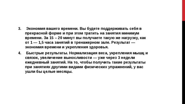  Экономия вашего времени. Вы будете поддерживать себя в прекрасной форме и при этом тратить на занятия минимум времени. За 15 – 20 минут вы получаете такую же нагрузку, как от 1 — 1,5 часа занятий в тренажерном зале. Результат — экономия времени и укрепления здоровья.  Быстрые результаты. Нормализация веса, укрепления мышц и связок, увеличение выносливости — уже через 3 недели ежедневный занятий. На то, чтобы получить такие результаты при занятиях другими видами физических упражнений, у вас ушли бы целые месяцы.  