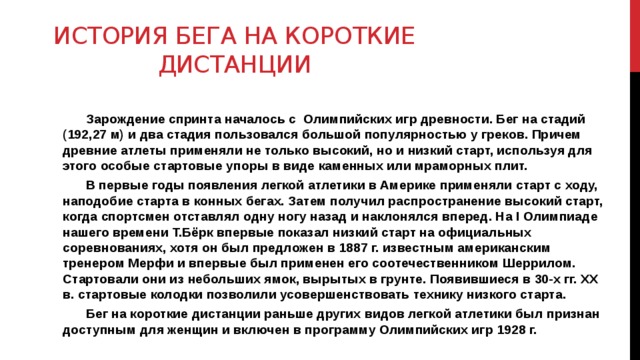 История бега на короткие дистанции Зарождение спринта началось с Олимпийских игр древности. Бег на стадий (192,27 м) и два стадия пользовался большой популярностью у греков. Причем древние атлеты применяли не только высокий, но и низкий старт, используя для этого особые стартовые упоры в виде каменных или мраморных плит. В первые годы появления легкой атлетики в Америке применяли старт с ходу, наподобие старта в конных бегах. Затем получил распространение высокий старт, когда спортсмен отставлял одну ногу назад и наклонялся вперед. На I Олимпиаде нашего времени Т.Бёрк впервые показал низкий старт на официальных соревнованиях, хотя он был предложен в 1887 г. известным американским тренером Мерфи и впервые был применен его соотечественником Шеррилом. Стартовали они из небольших ямок, вырытых в грунте. Появившиеся в 30-х гг. XX в. стартовые колодки позволили усовершенствовать технику низкого старта. Бег на короткие дистанции раньше других видов легкой атлетики был признан доступным для женщин и включен в программу Олимпийских игр 1928 г. 