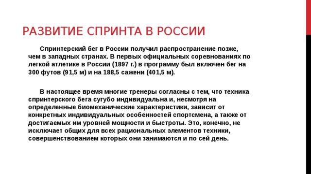 Развитие спринта в России Спринтерский бег в России получил распространение позже, чем в западных странах. В первых официальных соревнованиях по легкой атлетике в России (1897 г.) в программу был включен бег на 300 футов (91,5 м) и на 188,5 сажени (401,5 м).  В настоящее время многие тренеры согласны с тем, что техника спринтерского бега сугубо индивидуальна и, несмотря на определенные биомеханические характеристики, зависит от конкретных индивидуальных особенностей спортсмена, а также от достигаемых им уровней мощности и быстроты. Это, конечно, не исключает общих для всех рациональных элементов техники, совершенствованием которых они занимаются и по сей день. 