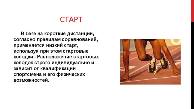 Старт В беге на короткие дистанции, согласно правилам соревнований, применяется низкий старт, используя при этом стартовые колодки . Расположение стартовых колодок строго индивидуально и зависит от квалификации спортсмена и его физических возможностей. 