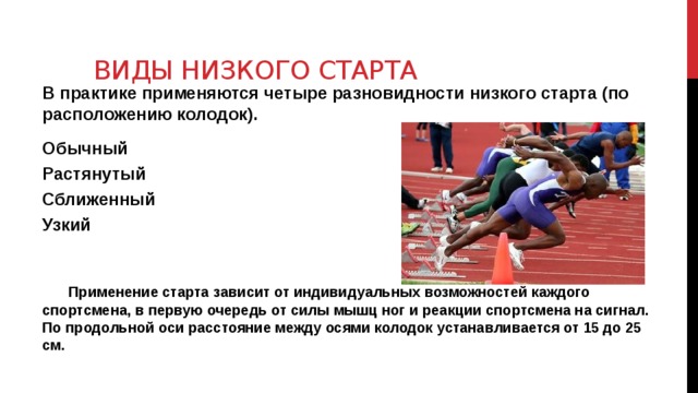 Виды низкого старта В практике применяются четыре разновидности низкого старта (по расположению колодок). Обычный Растянутый Сближенный Узкий   Применение старта зависит от индивидуальных возможностей каждого спортсмена, в первую очередь от силы мышц ног и реакции спортсмена на сигнал. По продольной оси расстояние между осями колодок устанавливается от 15 до 25 см. 