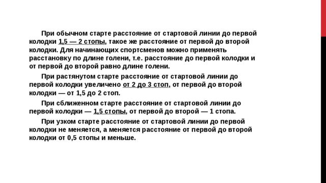 При обычном старте расстояние от стартовой линии до первой колодки 1,5 — 2 стопы , такое же расстояние от первой до второй колодки. Для начинающих спортсменов можно применять расстановку по длине голени, т.е. расстояние до первой колодки и от первой до второй равно длине голени. При растянутом старте расстояние от стартовой линии до первой колодки увеличено от 2 до 3 стоп , от первой до второй колодки — от 1,5 до 2 стоп. При сближенном старте расстояние от стартовой линии до первой колодки — 1,5 стопы , от первой до второй — 1 стопа. При узком старте расстояние от стартовой линии до первой колодки не меняется, а меняется расстояние от первой до второй колодки от 0,5 стопы и меньше. 