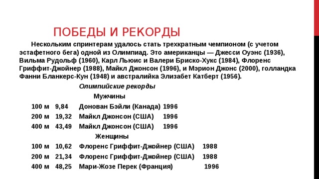 Победы и рекорды Нескольким спринтерам удалось стать трехкратным чемпионом (с учетом эстафетного бега) одной из Олимпиад. Это американцы — Джесси Оуэнс (1936), Вильма Рудольф (1960), Карл Льюис и Валери Бриско-Хукс (1984), Флоренс Гриффит-Джойнер (1988), Майкл Джонсон (1996), и Мэрион Джонс (2000), голландка Фанни Бланкерс-Кун (1948) и австралийка Элизабет Катберт (1956).  Олимпийские рекорды  Мужчины 100 м  9,84  Донован Бэйли (Канада)  1996 200 м  19,32  Майкл Джонсон (США)  1996 400 м  43,49  Майкл Джонсон (США)  1996  Женщины 100 м  10,62  Флоренс Гриффит-Джойнер (США)  1988 200 м  21,34  Флоренс Гриффит-Джойнер (США)  1988 400 м  48,25  Мари-Жозе Перек (Франция)  1996  