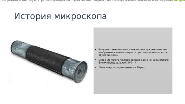 Большие технические возможности и лучшее качество изображения можно получить при помощи микроскопа с двумя линзами. Создание такого прибора связано с именем английского физика  Роберта Гука  ( 1665  г.). Этот микроскоп увеличивал в  30  раз.  История микроскопа Большие технические возможности и лучшее качество изображения можно получить при помощи микроскопа с двумя линзами. Создание такого прибора связано с именем английского физика  Роберта Гука  (1665 г.).  Этот микроскоп увеличивал в 30 раз. 