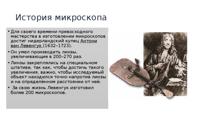 История микроскопа Для своего времени превосходного мастерства в изготовлении микроскопов достиг нидерландский купец Антони ван Левенгук (1632–1723). Он умел производить линзы, увеличивающие в 200–270 раз. Линзы закреплялись на специальном штативе, так как, чтобы достичь такого увеличения, важно, чтобы исследуемый объект находился точно напротив линзы и на определённом расстоянии от неё.  За свою жизнь Левенгук изготовил более 200 микроскопов. 