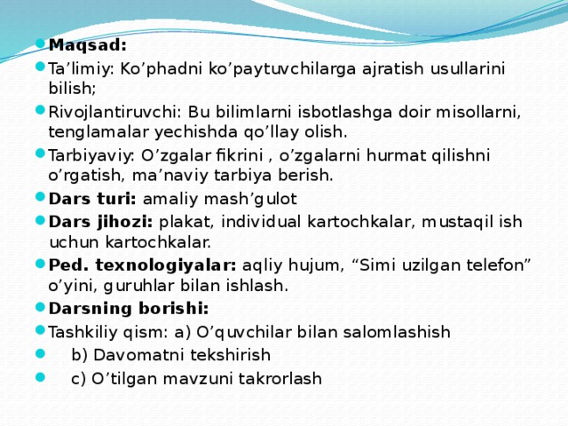 Maqsad: Ta’limiy: Ko’phadni ko’paytuvchilarga ajratish usullarini bilish; Rivojlantiruvchi: Bu bilimlarni isbotlashga doir misollarni, tenglamalar yechishda qo’llay olish. Tarbiyaviy: O’zgalar fikrini , o’zgalarni hurmat qilishni o’rgatish, ma’naviy tarbiya berish. Dars turi: amaliy mash’gulot Dars jihozi: plakat, individual kartochkalar, mustaqil ish uchun kartochkalar. Ped. texnologiyalar: aqliy hujum, “Simi uzilgan telefon” o’yini, guruhlar bilan ishlash. Darsning borishi: Tashkiliy qism: a) O’quvchilar bilan salomlashish    b) Davomatni tekshirish    c) O’tilgan mavzuni takrorlash 