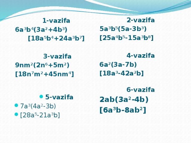 1-vazifa 6a 3 b 4 (3a 2 +4b 3 ) [18a 5 b 4 +24a 3 b 7 ]   3-vazifa 9nm 2 (2n 6 +5m 2 ) [18n 7 m 2 +45nm 4 ]    2-vazifa 5a 3 b 5 (5a-3b 3 ) [25a 4 b 5 -15a 3 b 8 ]  4-vazifa 6a 2 (3a-7b) [18a 3 -42a 2 b]  6-vazifa 2ab(3a 2 -4b) [6a 3 b-8ab 2 ]   5-vazifa 7a 3 (4a 2 -3b) [28a 5 -21a 3 b] 