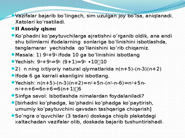 Vazifalar bajarib bo’lingach, sim uzulgan joy bo’lsa, aniqlanadi. Xatolari ko’rsatiladi. II Asosiy qism: Ko’phadni ko’paytuvchilarga ajratishni o’rganib oldik, ana endi shu bilimlarni ifodalarning sonlariga bo’linishini isbotlashda, tenglamarar yechishda qo’llanishini ko’rib chiqamiz. Masala: 1) 9 6 +9 5 ifoda 10 ga bo’linishini isbotlang Yechish: 9 6 +9 5 =9 5 (9+1)=9 5 ∙10  10 2) n ning ixtiyoriy natural qiymatlarida n(n+5)-(n-3)(n+2) Ifoda 6 ga karrali ekanligini isbotlang. Yechish: n(n+5)-(n-3)(n+2)=n 2 +5n-(n 2 -n-6)=n 2 +5n-n 2 +n+6=6n+6=6(n+1)  6 Sinfga savol: Isbotlashda nimalardan foydalaniladi? [birhadni ko’phadga, ko’phadni ko’phadga ko’paytirish, umumiy ko’paytuvchini qavsdan tashqariga chiqarish] So’ngra o’quvchilar (3 tadan) doskaga chiqib plakatdagi xaltachadan vazifalar olib, doskada bajarib tushuntirishadi. 