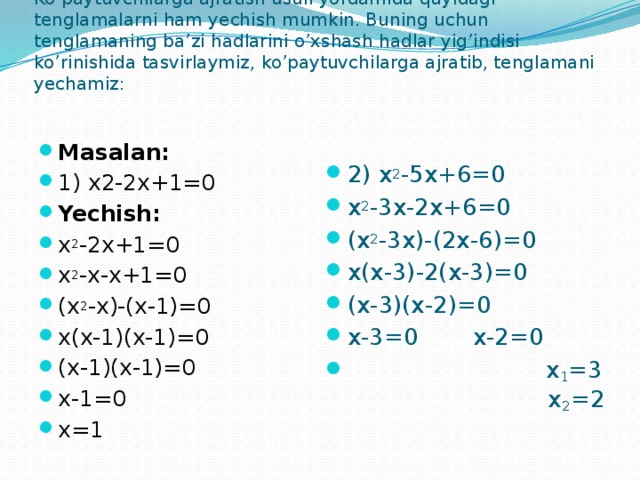 Ko’paytuvchilarga ajratish usuli yordamida quyidagi tenglamalarni ham yechish mumkin. Buning uchun tenglamaning ba’zi hadlarini o’xshash hadlar yig’indisi ko’rinishida tasvirlaymiz, ko’paytuvchilarga ajratib, tenglamani yechamiz:   Masalan: 1) x2-2x+1=0 Yechish: x 2 -2x+1=0 x 2 -x-x+1=0 (x 2 -x)-(x-1)=0 x(x-1)(x-1)=0 (x-1)(x-1)=0 x-1=0 x=1 2) x 2 -5x+6=0 x 2 -3x-2x+6=0 (x 2 -3x)-(2x-6)=0 x(x-3)-2(x-3)=0 (x-3)(x-2)=0 x-3=0   x-2=0  x 1 =3   x 2 =2 