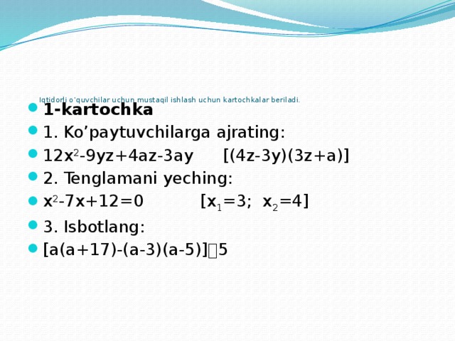 Iqtidorli o’quvchilar uchun mustaqil ishlash uchun kartochkalar beriladi.   1-kartochka 1. Ko’paytuvchilarga ajrating: 12x 2 -9yz+4az-3ay   [(4z-3y)(3z+a)] 2. Tenglamani yeching: x 2 -7x+12=0    [x 1 =3; x 2 =4] 3. Isbotlang: [a(a+17)-(a-3)(a-5)]  5 