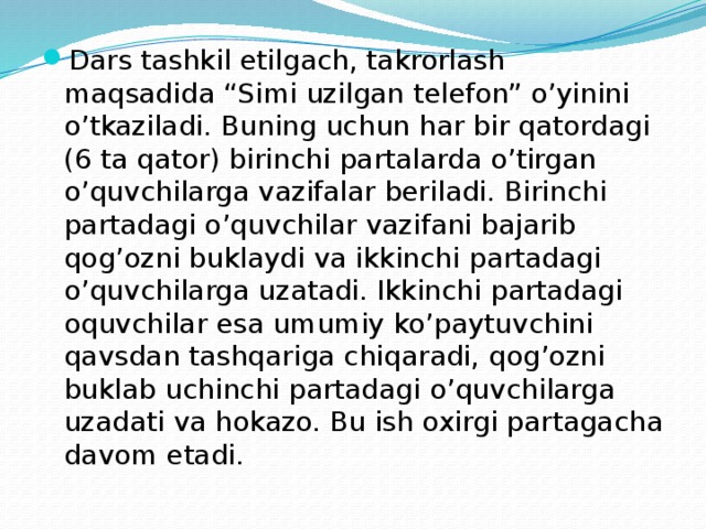 Dars tashkil etilgach, takrorlash maqsadida “Simi uzilgan telefon” o’yinini o’tkaziladi. Buning uchun har bir qatordagi (6 ta qator) birinchi partalarda o’tirgan o’quvchilarga vazifalar beriladi. Birinchi partadagi o’quvchilar vazifani bajarib qog’ozni buklaydi va ikkinchi partadagi o’quvchilarga uzatadi. Ikkinchi partadagi oquvchilar esa umumiy ko’paytuvchini qavsdan tashqariga chiqaradi, qog’ozni buklab uchinchi partadagi o’quvchilarga uzadati va hokazo. Bu ish oxirgi partagacha davom etadi. 